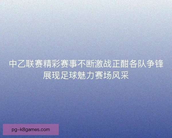 中乙联赛精彩赛事不断激战正酣各队争锋展现足球魅力赛场风采